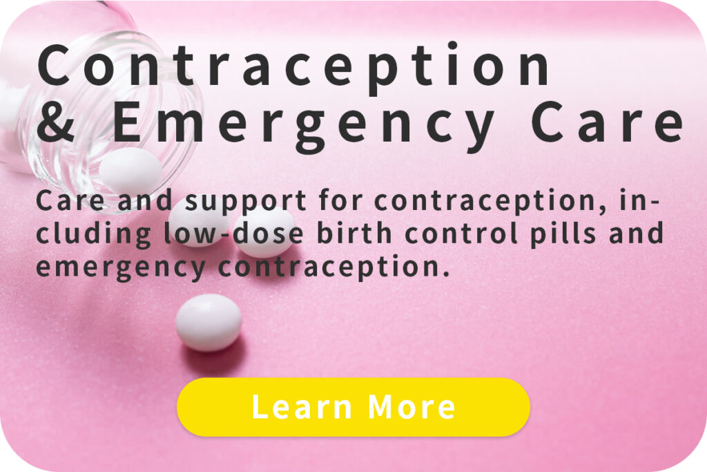 Contraception & Emergency Care
Care and support for contraception, including low-dose birth control pills and emergency contraception.